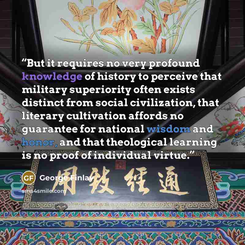 “But it requires no very profound knowledge of history to perceive that military superiority often exists distinct from social civilization, that literary cultivation affords no guarantee for national wisdom and honor, and that theological learning is no proof of individual virtue.” quote by George Finlay