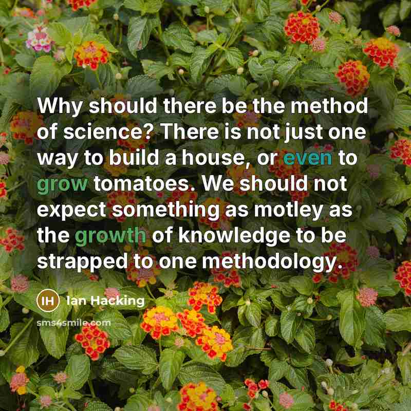“Why should there be the method of science? There is not just one way to build a house, or even to grow tomatoes. We should not expect something as motley as the growth of knowledge to be strapped to one methodology.” quote by Ian Hacking