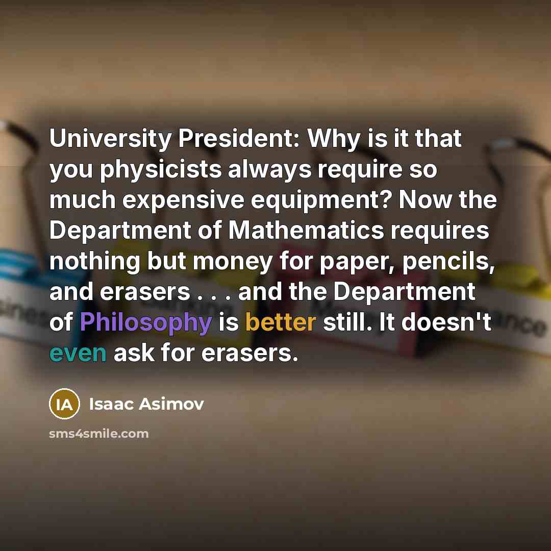 “University President: Why is it that you physicists always require so much expensive equipment? Now the Department of Mathematics requires nothing but money for paper, pencils, and erasers . . . and the Department of Philosophy is better still. It doesn't even ask for erasers.” quote by Isaac Asimov