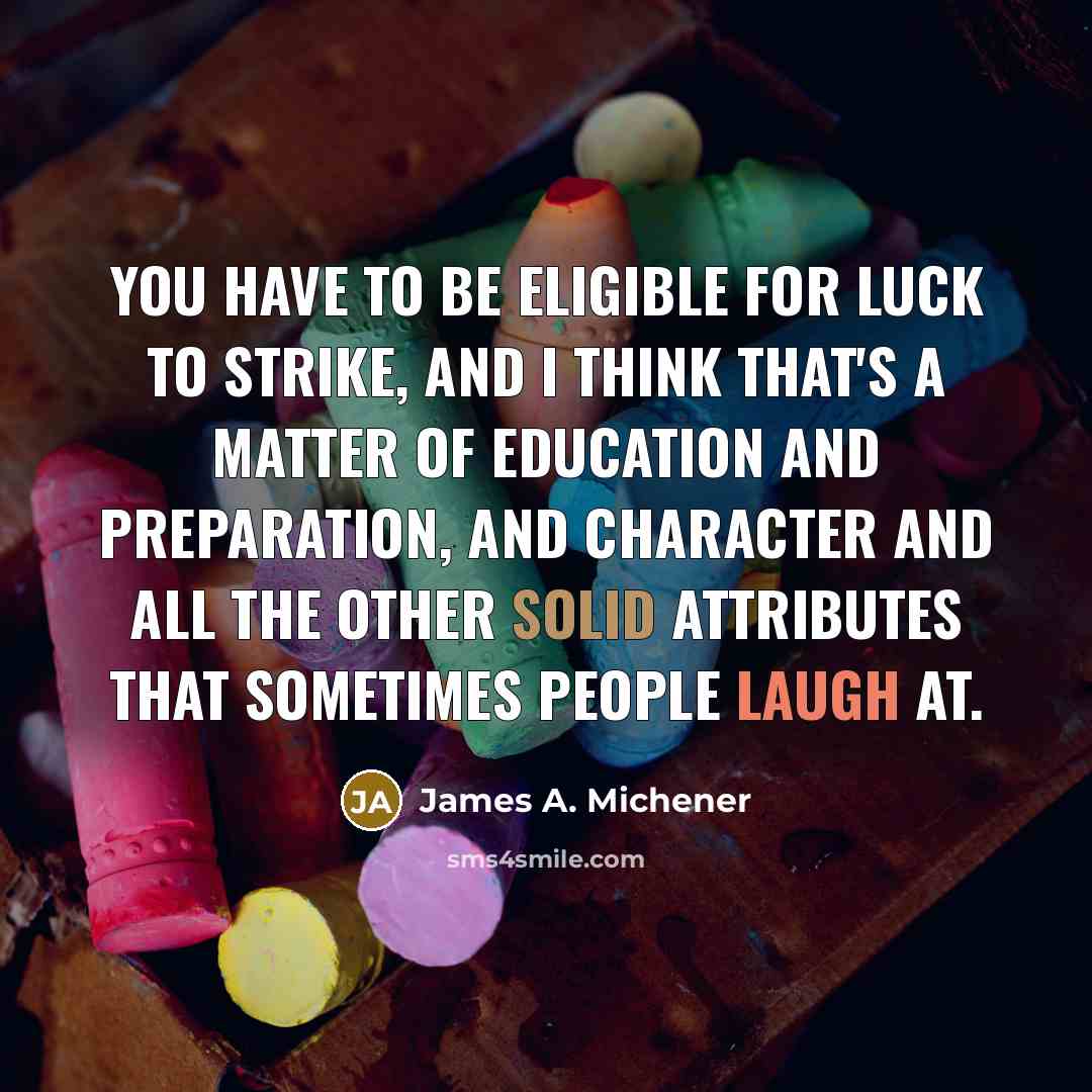 “You have to be eligible for luck to strike, and I think that's a matter of education and preparation, and character and all the other solid attributes that sometimes people laugh at.” quote by James A. Michener