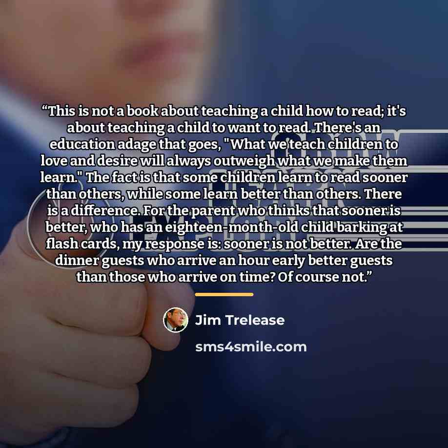 “This is not a book about teaching a child how to read; it's about teaching a child to want to read. There's an education adage that goes, "What we teach children to love and desire will always outweigh what we make them learn." The fact is that some children learn to read sooner than others, while…” quote by Jim Trelease