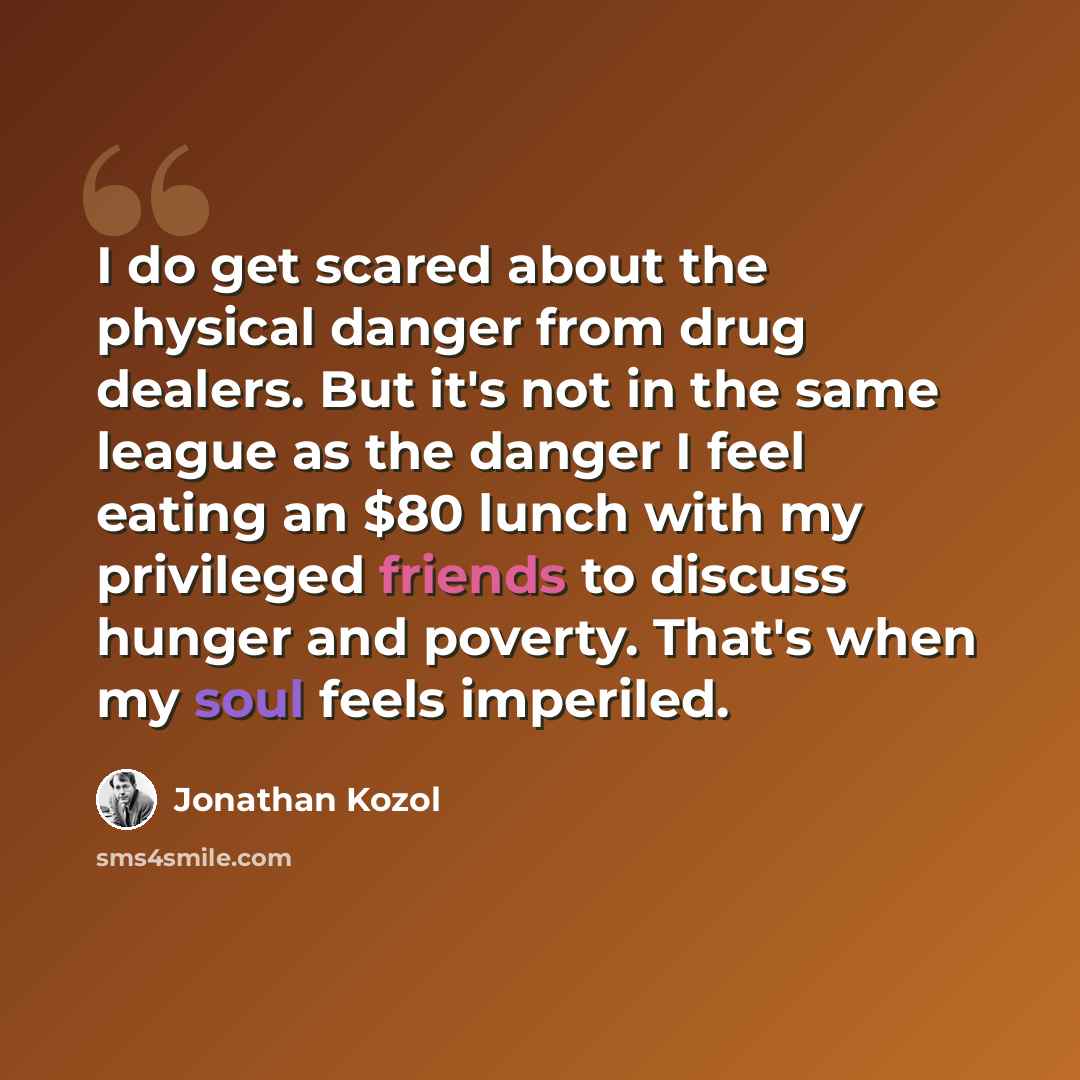 “I do get scared about the physical danger from drug dealers. But it's not in the same league as the danger I feel eating an $80 lunch with my privileged friends to discuss hunger and poverty. That's when my soul feels imperiled.” quote by Jonathan Kozol