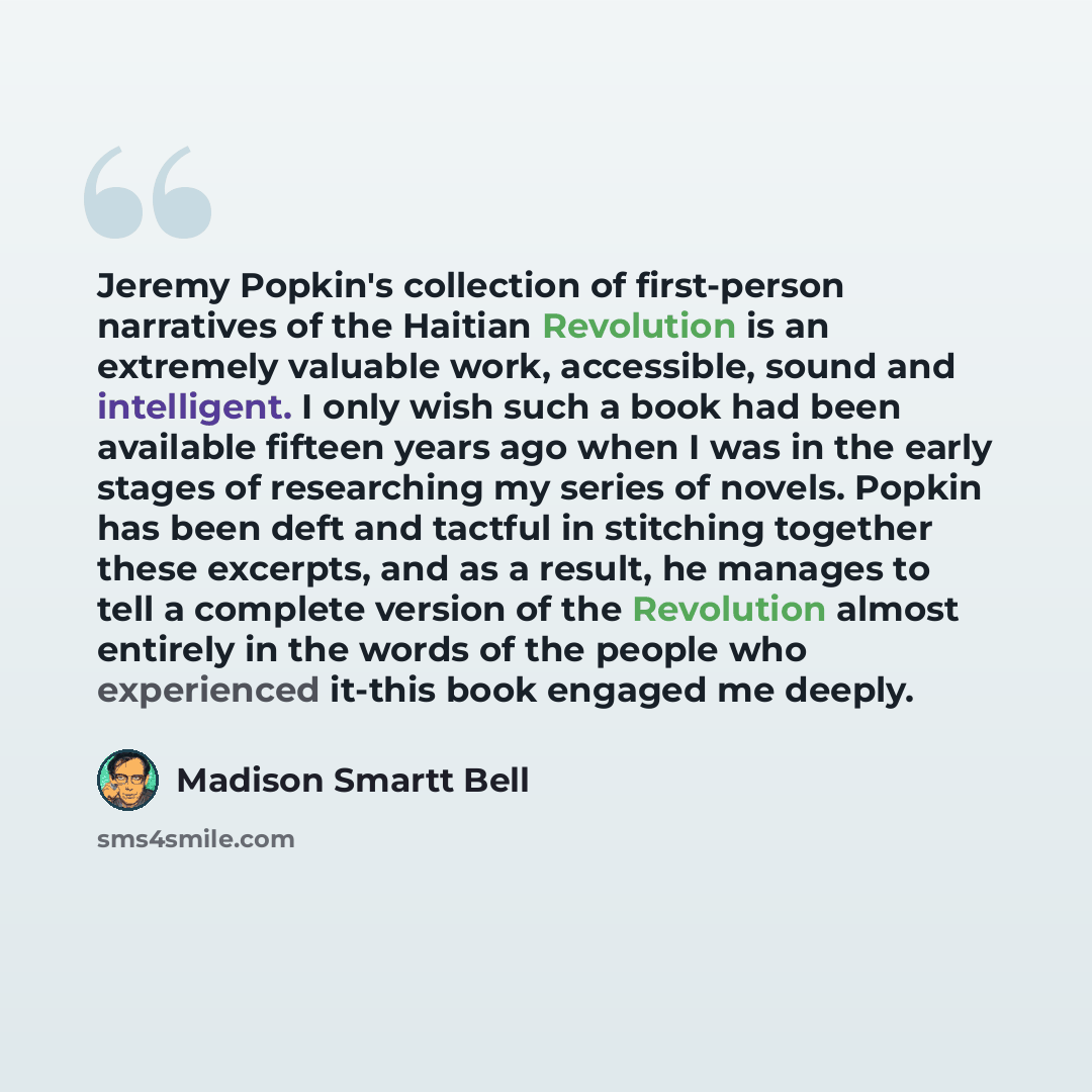 “Jeremy Popkin's collection of first-person narratives of the Haitian Revolution is an extremely valuable work, accessible, sound and intelligent. I only wish such a book had been available fifteen years ago when I was in the early stages of researching my series of novels. Popkin has been deft and…” quote by Madison Smartt Bell