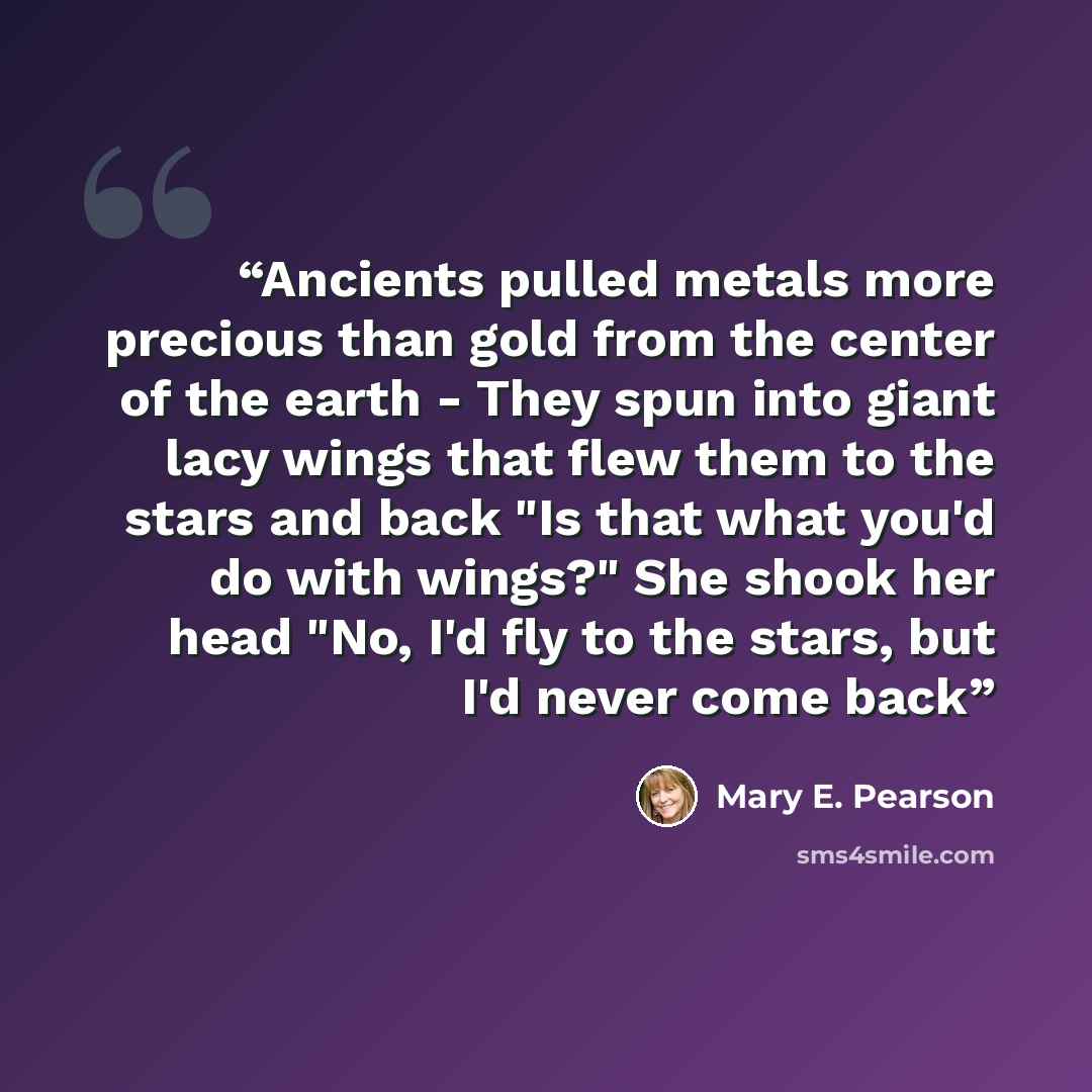 “Ancients pulled metals more precious than gold from the center of the earth - They spun into giant lacy wings that flew them to the stars and back "Is that what you'd do with wings?" She shook her head "No, I'd fly to the stars, but I'd never come back” quote by Mary E. Pearson