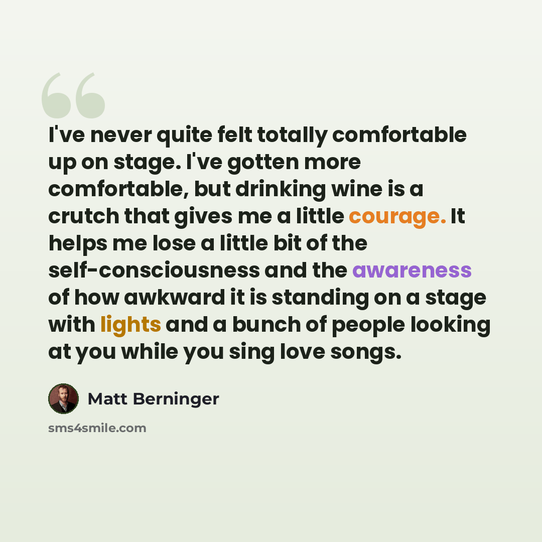“I've never quite felt totally comfortable up on stage. I've gotten more comfortable, but drinking wine is a crutch that gives me a little courage. It helps me lose a little bit of the self-consciousness and the awareness of how awkward it is standing on a stage with lights and a bunch of people…” quote by Matt Berninger