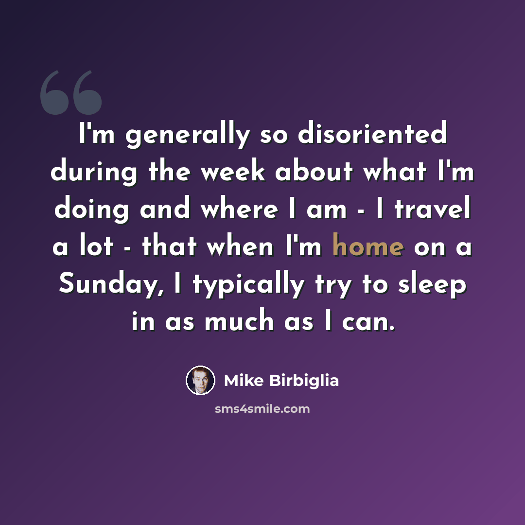 “I'm generally so disoriented during the week about what I'm doing and where I am - I travel a lot - that when I'm home on a Sunday, I typically try to sleep in as much as I can.” quote by Mike Birbiglia