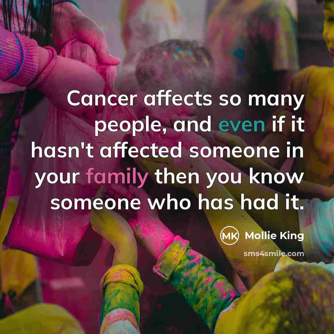 “Cancer affects so many people, and even if it hasn't affected someone in your family then you know someone who has had it.” quote by Mollie King