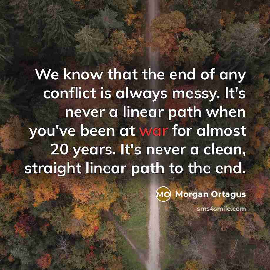“We know that the end of any conflict is always messy. It's never a linear path when you've been at war for almost 20 years. It's never a clean, straight linear path to the end.” quote by Morgan Ortagus