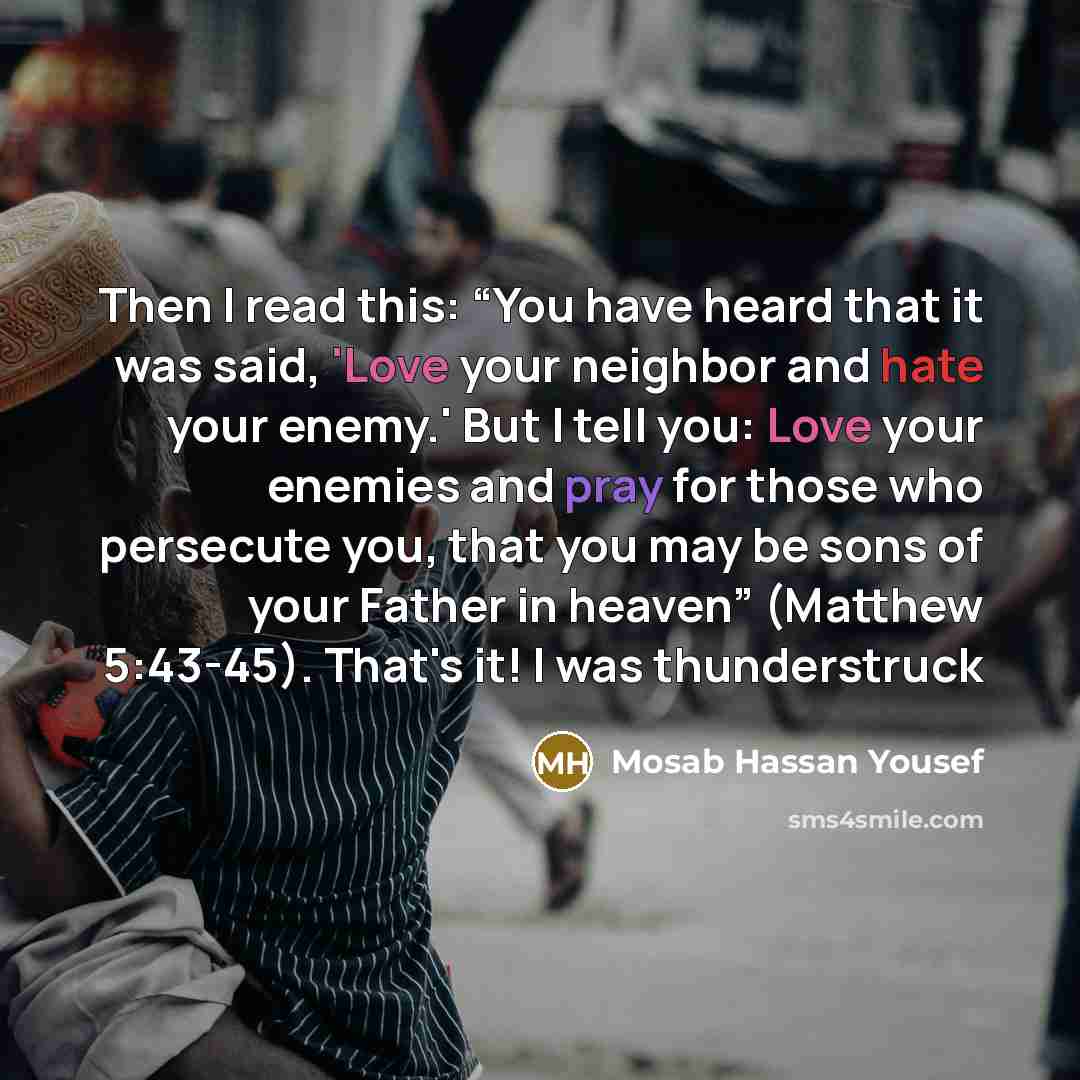 “Then I read this: “You have heard that it was said, 'Love your neighbor and hate your enemy.' But I tell you: Love your enemies and pray for those who persecute you, that you may be sons of your Father in heaven” (Matthew 5:43-45). That's it! I was thunderstruck” quote by Mosab Hassan Yousef