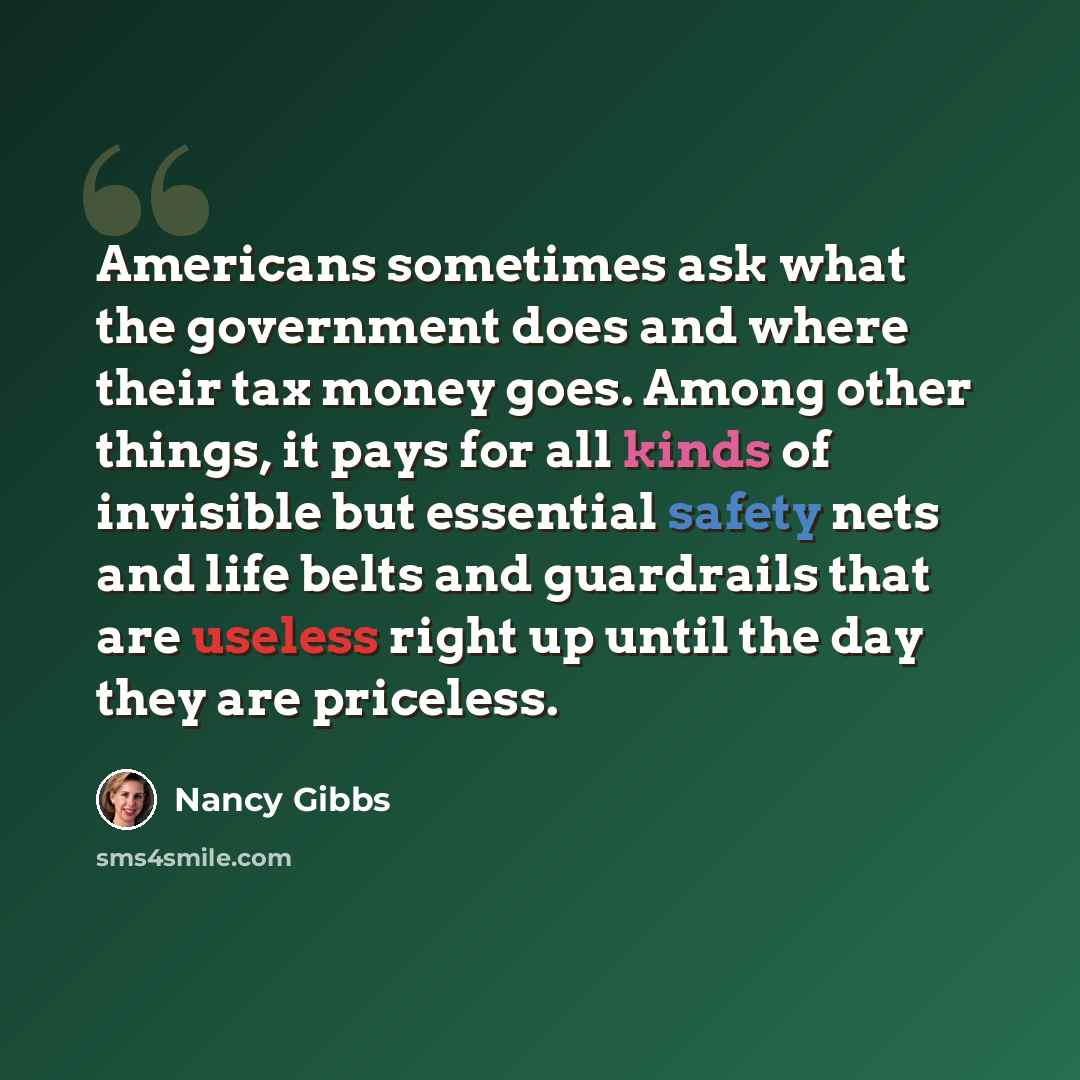 “Americans sometimes ask what the government does and where their tax money goes. Among other things, it pays for all kinds of invisible but essential safety nets and life belts and guardrails that are useless right up until the day they are priceless.” quote by Nancy Gibbs