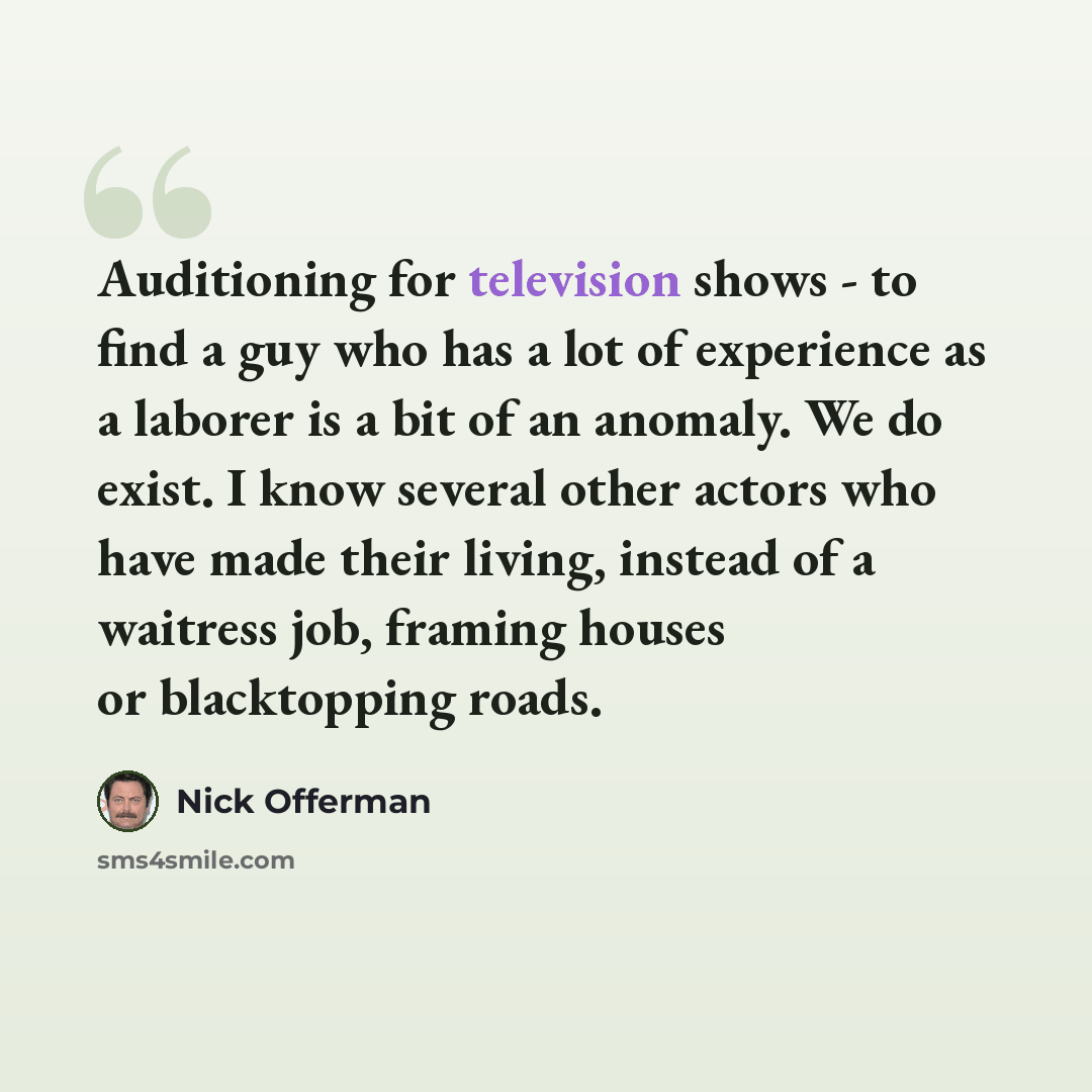 “Auditioning for television shows - to find a guy who has a lot of experience as a laborer is a bit of an anomaly. We do exist. I know several other actors who have made their living, instead of a waitress job, framing houses or blacktopping roads.” quote by Nick Offerman