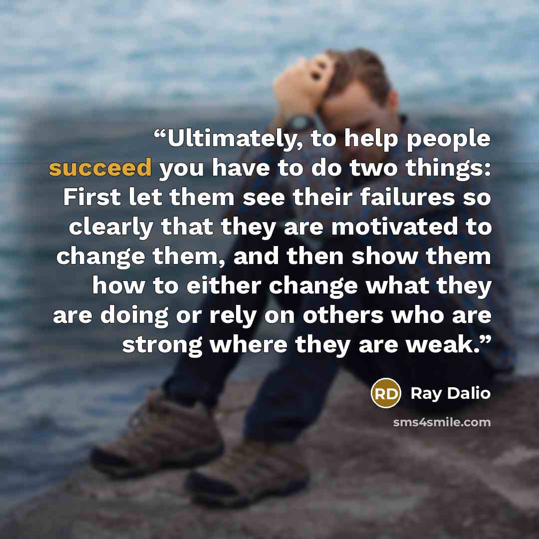 “Ultimately, to help people succeed you have to do two things: First let them see their failures so clearly that they are motivated to change them, and then show them how to either change what they are doing or rely on others who are strong where they are weak.” quote by Ray Dalio