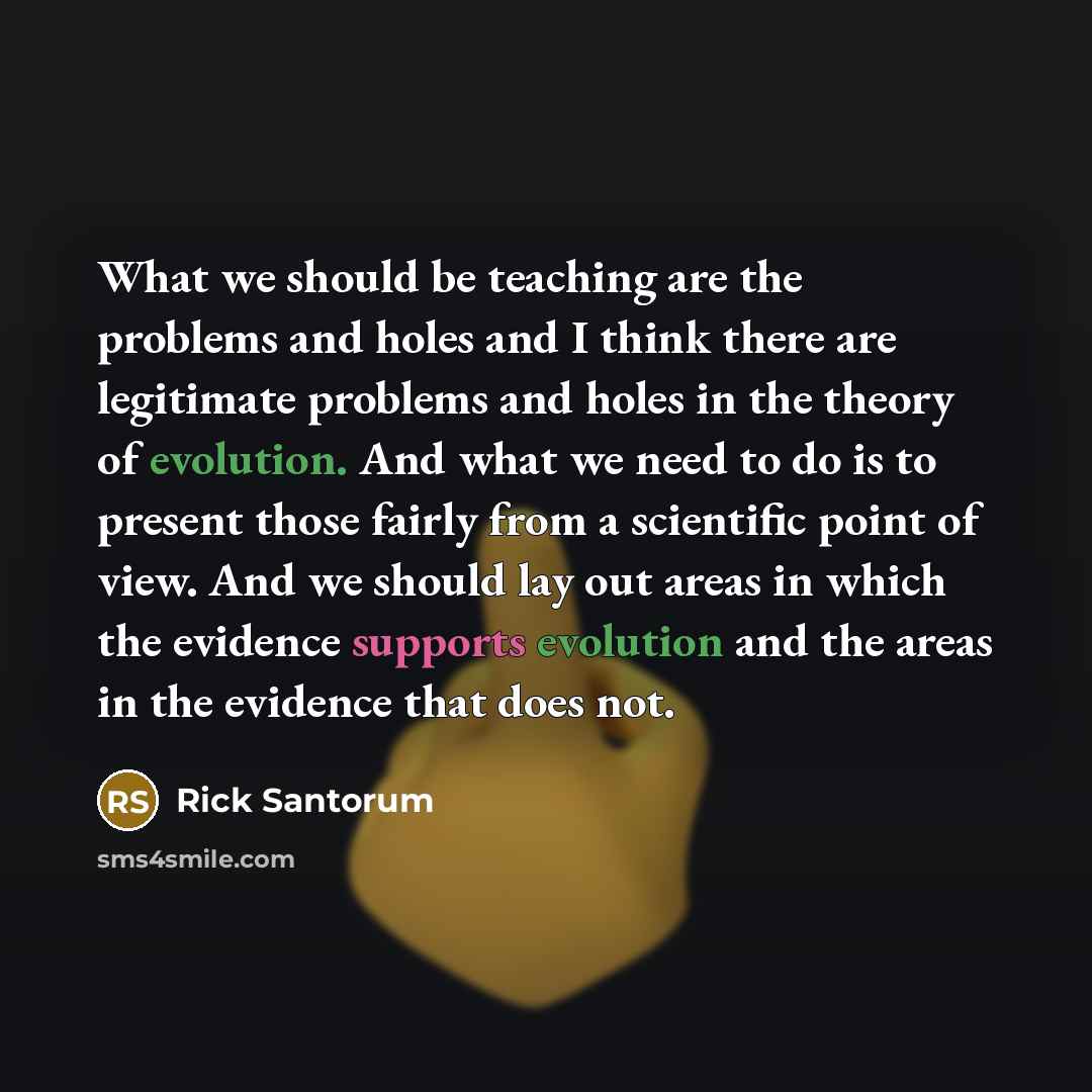 “What we should be teaching are the problems and holes and I think there are legitimate problems and holes in the theory of evolution. And what we need to do is to present those fairly from a scientific point of view. And we should lay out areas in which the evidence supports evolution and the…” quote by Rick Santorum