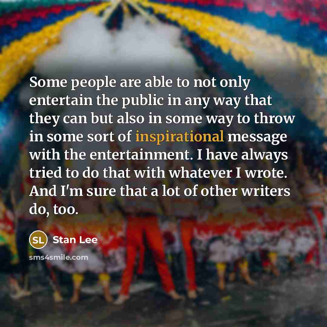 “Some people are able to not only entertain the public in any way that they can but also in some way to throw in some sort of inspirational message with the entertainment. I have always tried to do that with whatever I wrote. And I'm sure that a lot of other writers do, too.” quote by Stan Lee