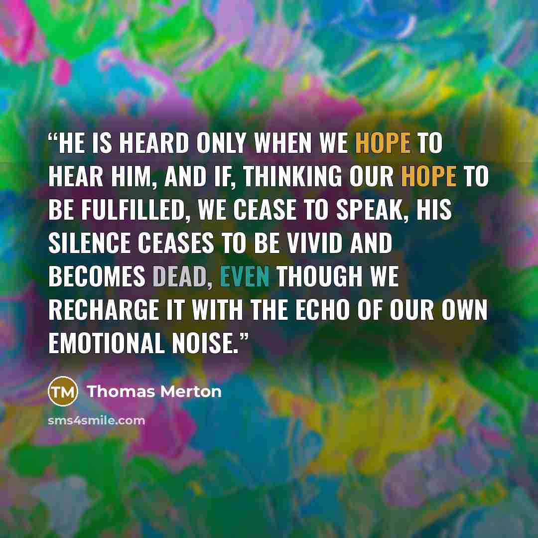 “He is heard only when we hope to hear Him, and if, thinking our hope to be fulfilled, we cease to speak, His silence ceases to be vivid and becomes dead, even though we recharge it with the echo of our own emotional noise.” quote by Thomas Merton