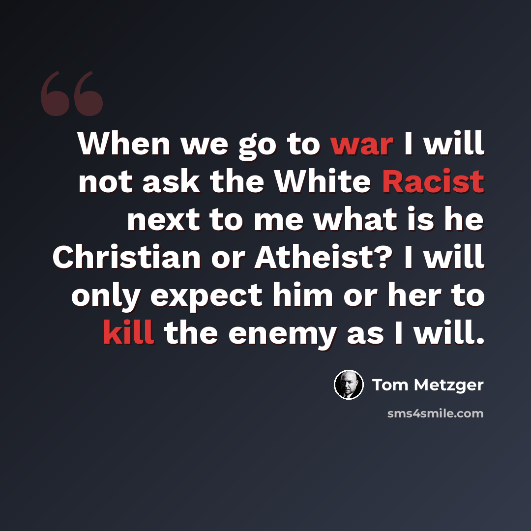 “When we go to war I will not ask the White Racist next to me what is he Christian or Atheist? I will only expect him or her to kill the enemy as I will.” quote by Tom Metzger