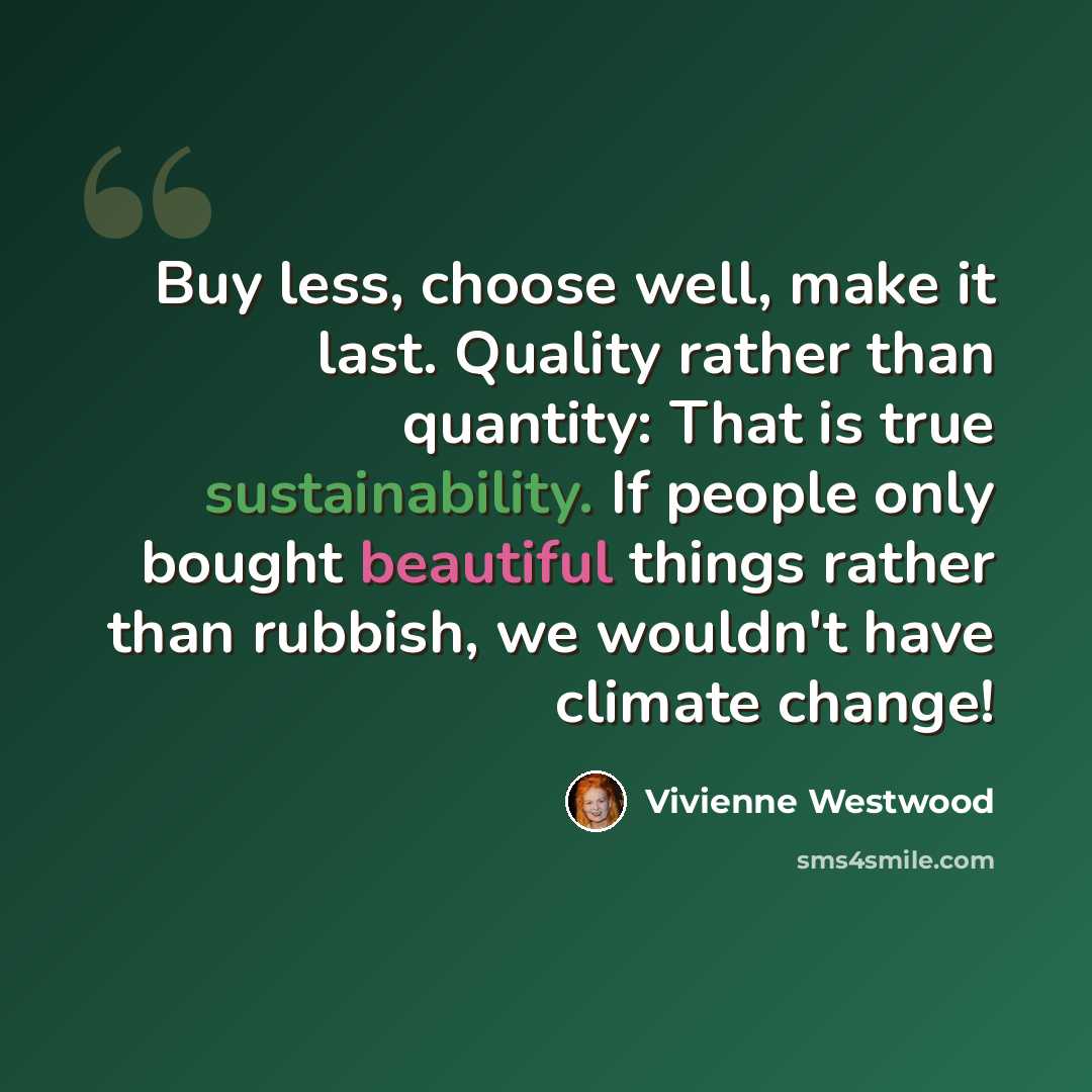 “Buy less, choose well, make it last. Quality rather than quantity: That is true sustainability. If people only bought beautiful things rather than rubbish, we wouldn't have climate change!” quote by Vivienne Westwood