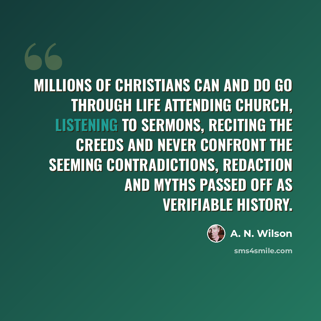 “Millions of Christians can and do go through life attending church, listening to sermons, reciting the creeds and never confront the seeming contradictions, redaction and myths passed off as verifiable history.” quote by A. N. Wilson