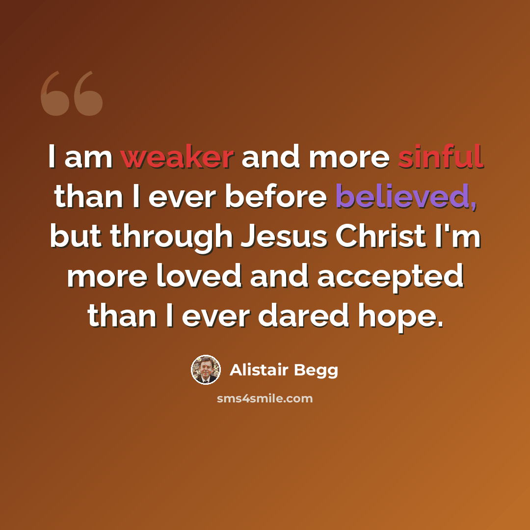 “I am weaker and more sinful than I ever before believed, but through Jesus Christ I'm more loved and accepted than I ever dared hope.” quote by Alistair Begg