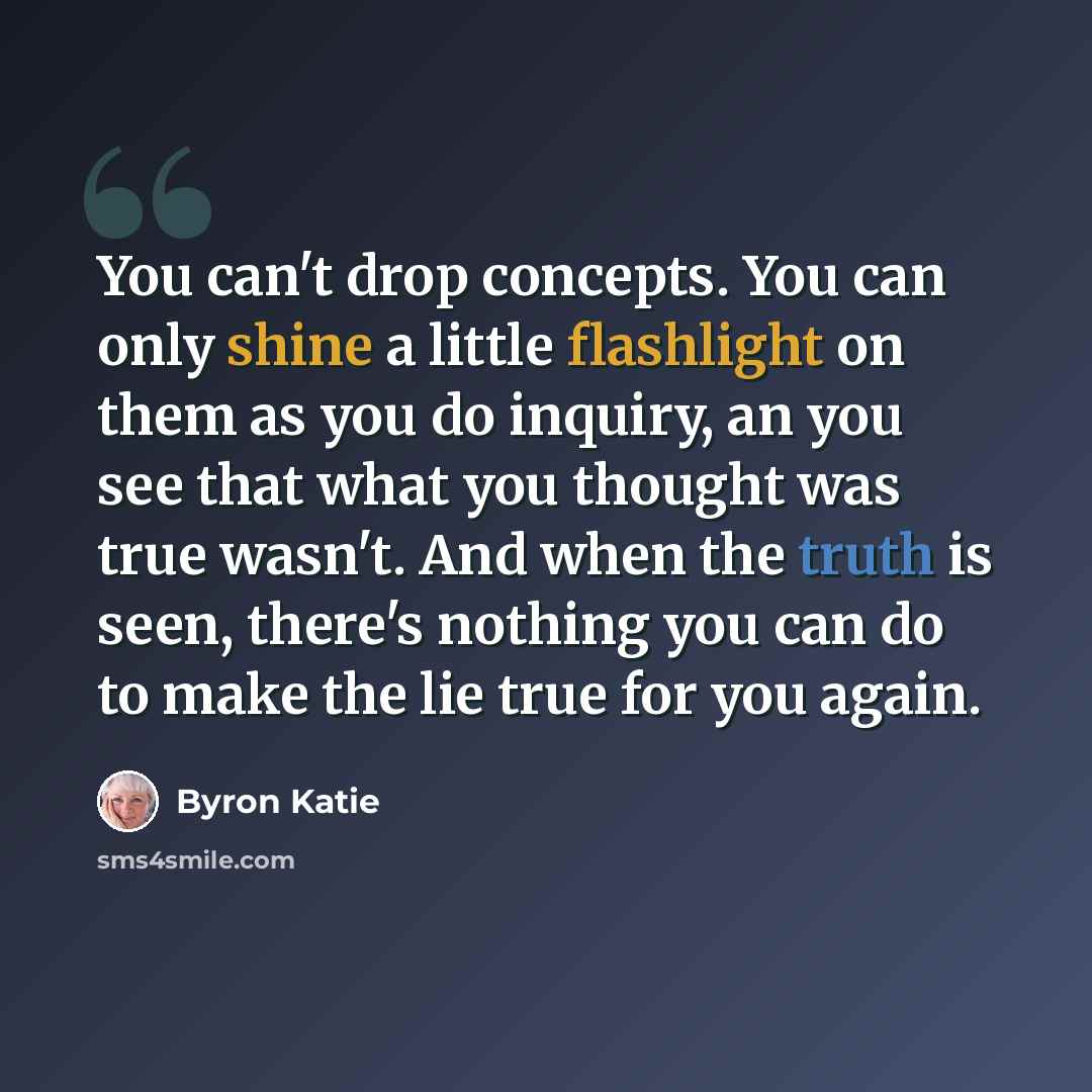 “You can't drop concepts. You can only shine a little flashlight on them as you do inquiry, an you see that what you thought was true wasn't. And when the truth is seen, there's nothing you can do to make the lie true for you again.” quote by Byron Katie