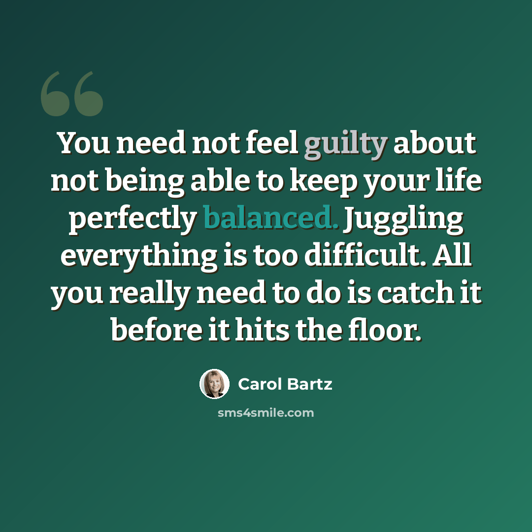 “You need not feel guilty about not being able to keep your life perfectly balanced. Juggling everything is too difficult. All you really need to do is catch it before it hits the floor.” quote by Carol Bartz