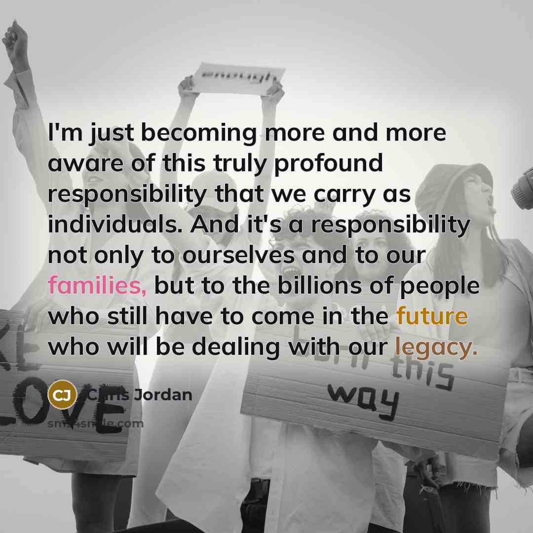 “I'm just becoming more and more aware of this truly profound responsibility that we carry as individuals. And it's a responsibility not only to ourselves and to our families, but to the billions of people who still have to come in the future who will be dealing with our legacy.” quote by Chris Jordan
