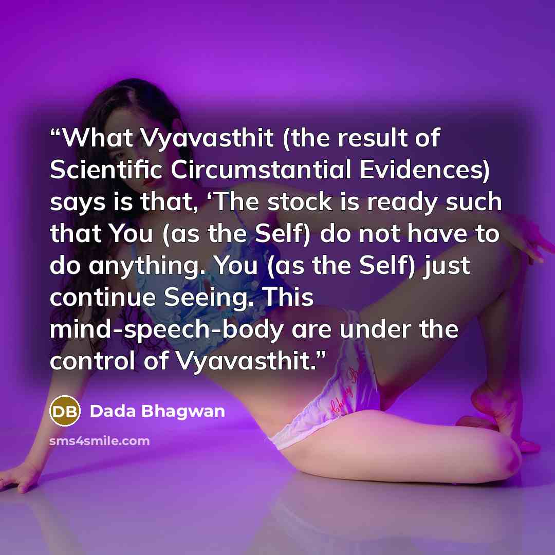 “What Vyavasthit (the result of Scientific Circumstantial Evidences) says is that, ‘The stock is ready such that You (as the Self) do not have to do anything. You (as the Self) just continue Seeing. This mind-speech-body are under the control of Vyavasthit.” quote by Dada Bhagwan