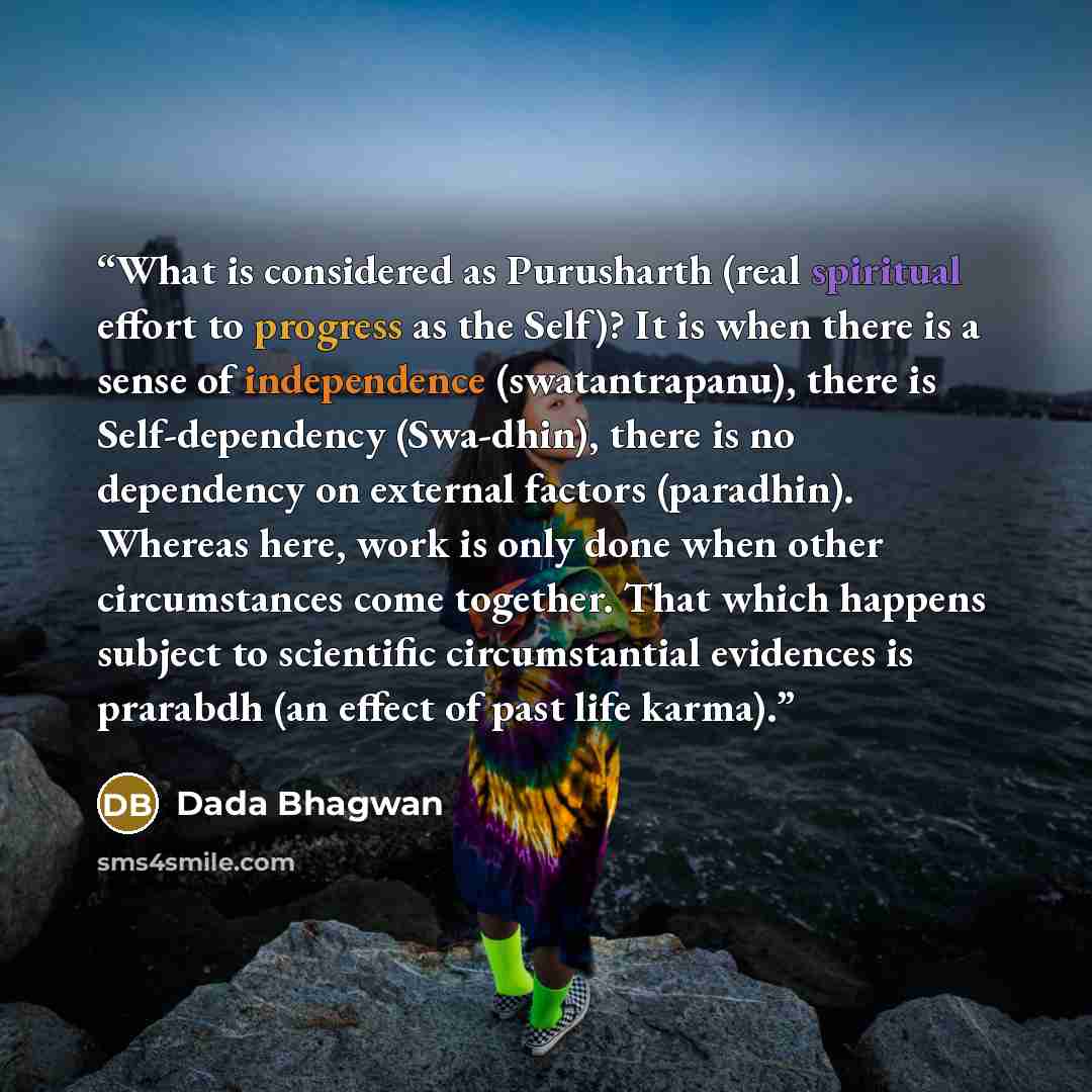 “What is considered as Purusharth (real spiritual effort to progress as the Self)? It is when there is a sense of independence (swatantrapanu), there is Self-dependency (Swa-dhin), there is no dependency on external factors (paradhin). Whereas here, work is only done when other circumstances come…” quote by Dada Bhagwan