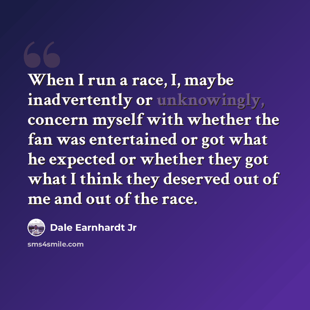 “When I run a race, I, maybe inadvertently or unknowingly, concern myself with whether the fan was entertained or got what he expected or whether they got what I think they deserved out of me and out of the race.” quote by Dale Earnhardt Jr