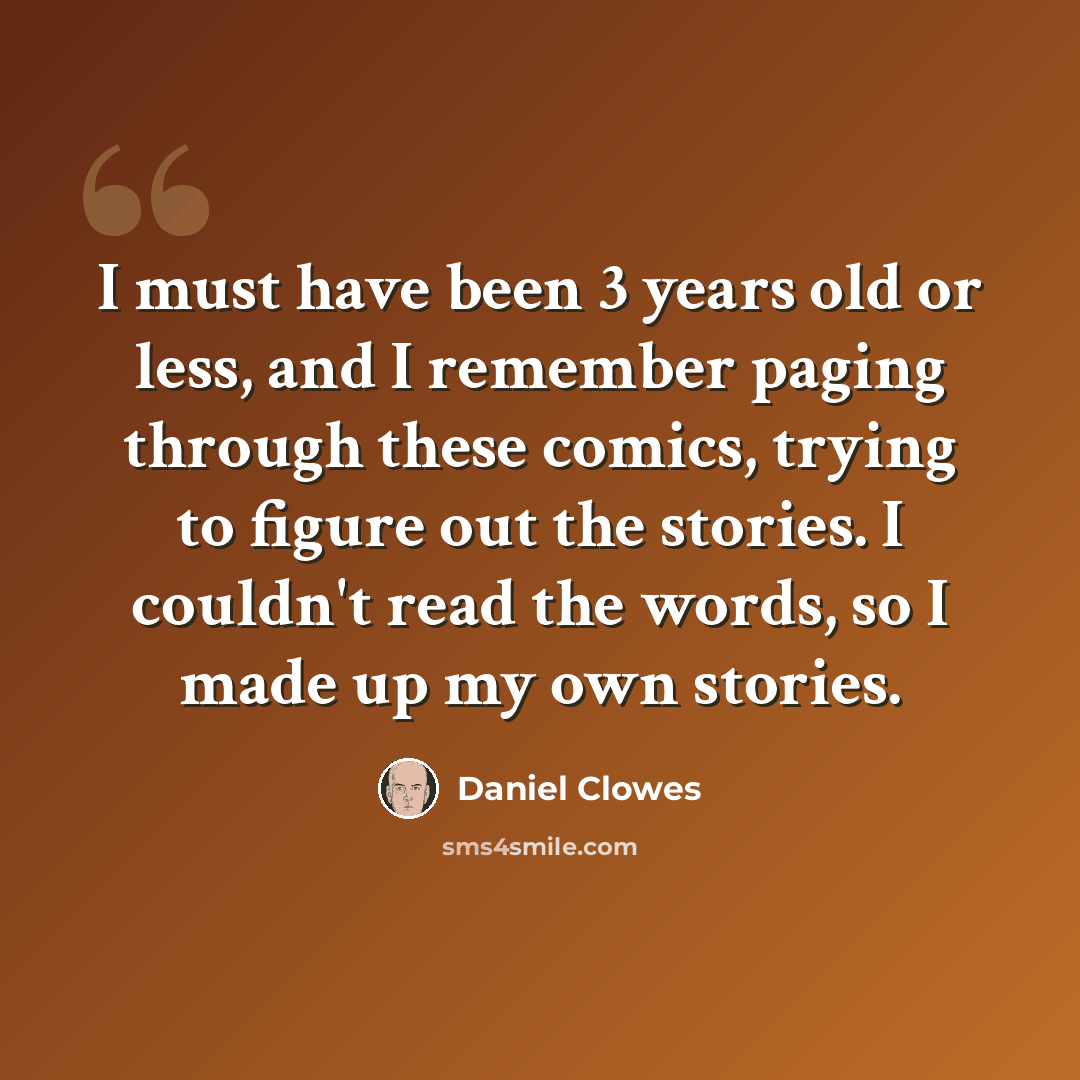 “I must have been 3 years old or less, and I remember paging through these comics, trying to figure out the stories. I couldn't read the words, so I made up my own stories.” quote by Daniel Clowes