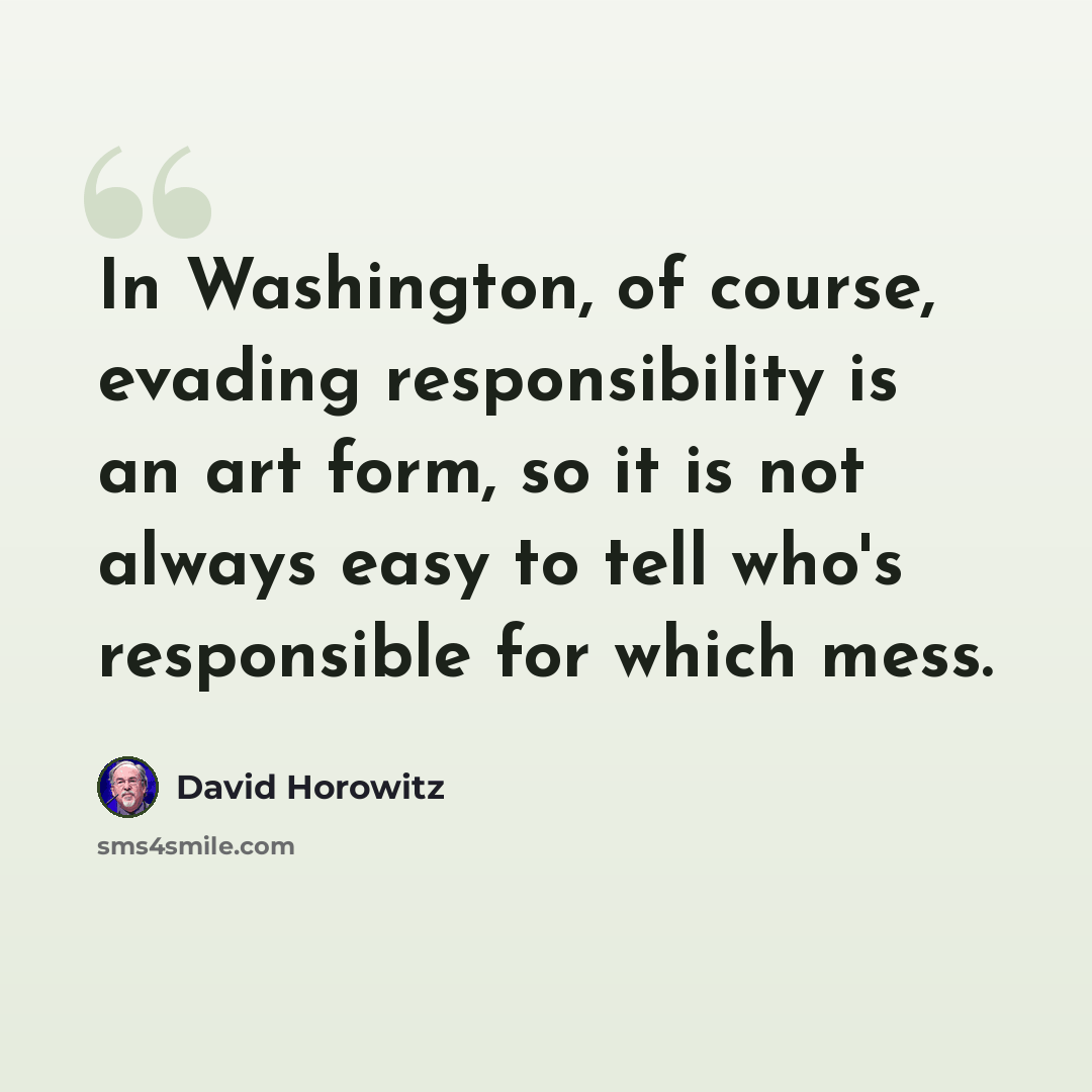 “In Washington, of course, evading responsibility is an art form, so it is not always easy to tell who's responsible for which mess.” quote by David Horowitz