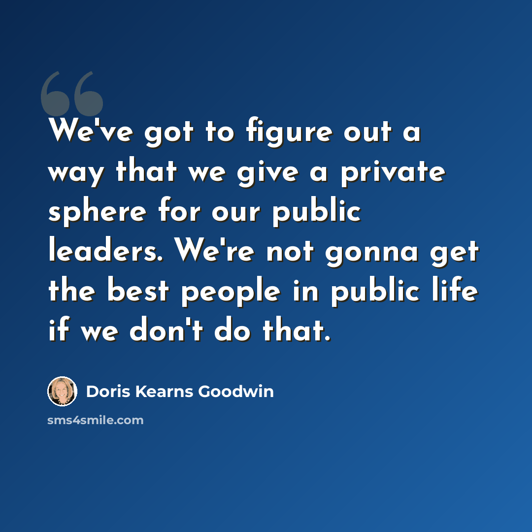 “We've got to figure out a way that we give a private sphere for our public leaders. We're not gonna get the best people in public life if we don't do that.” quote by Doris Kearns Goodwin