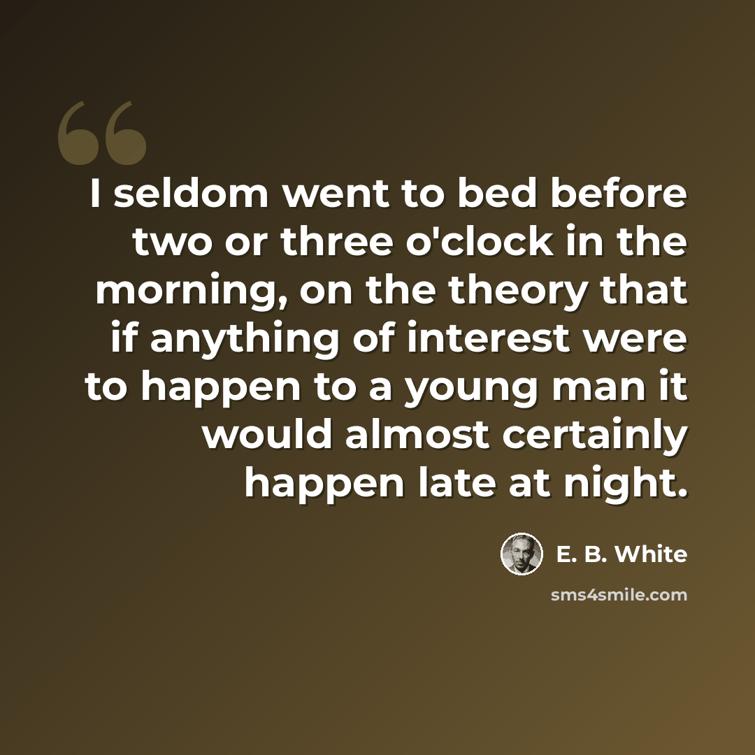 “I seldom went to bed before two or three o'clock in the morning, on the theory that if anything of interest were to happen to a young man it would almost certainly happen late at night.” quote by E. B. White