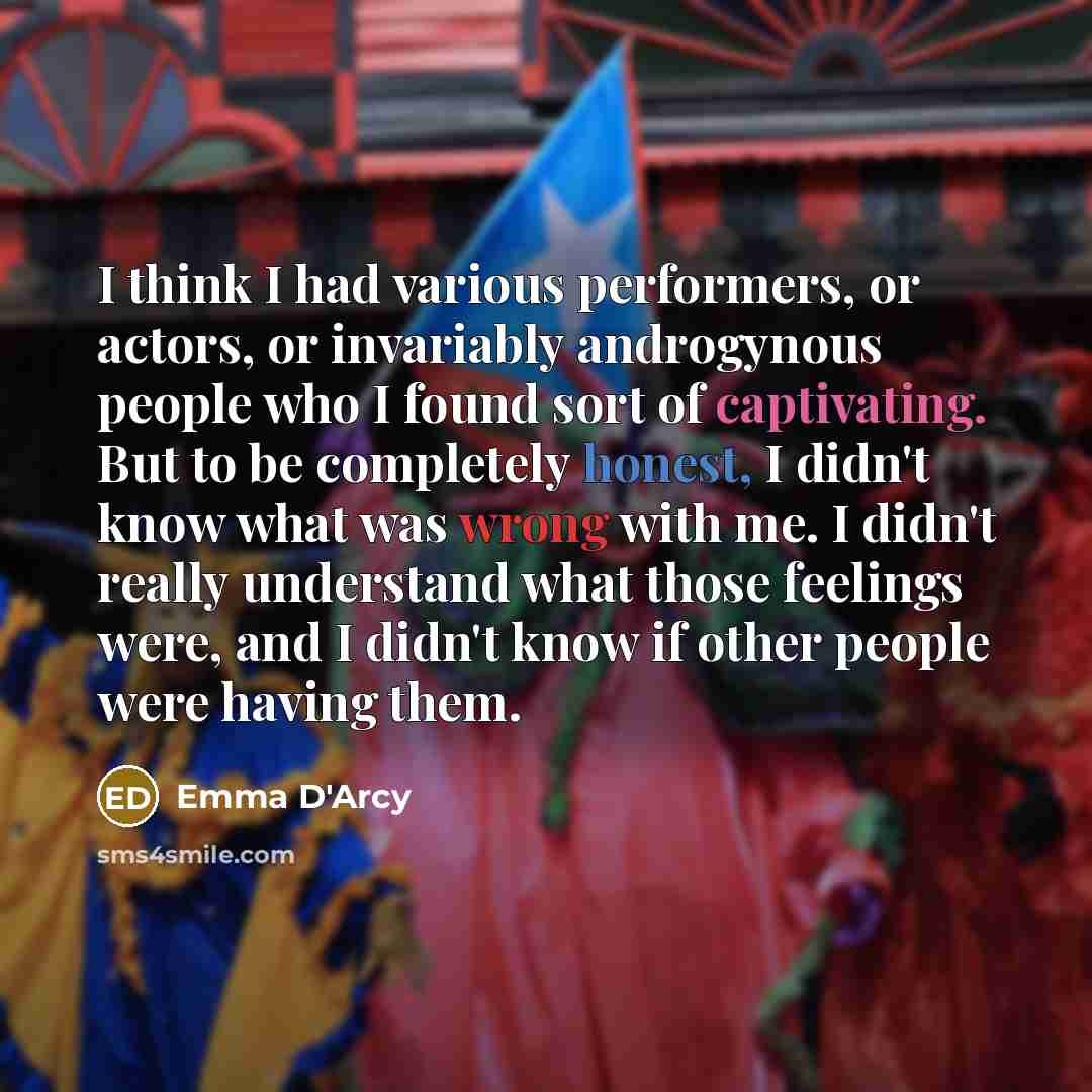 “I think I had various performers, or actors, or invariably androgynous people who I found sort of captivating. But to be completely honest, I didn't know what was wrong with me. I didn't really understand what those feelings were, and I didn't know if other people were having them.” quote by Emma D'Arcy