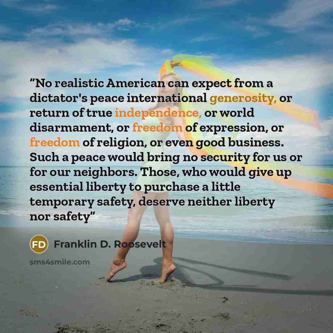“No realistic American can expect from a dictator's peace international generosity, or return of true independence, or world disarmament, or freedom of expression, or freedom of religion, or even good business. Such a peace would bring no security for us or for our neighbors. Those, who would give…” quote by Franklin D. Roosevelt