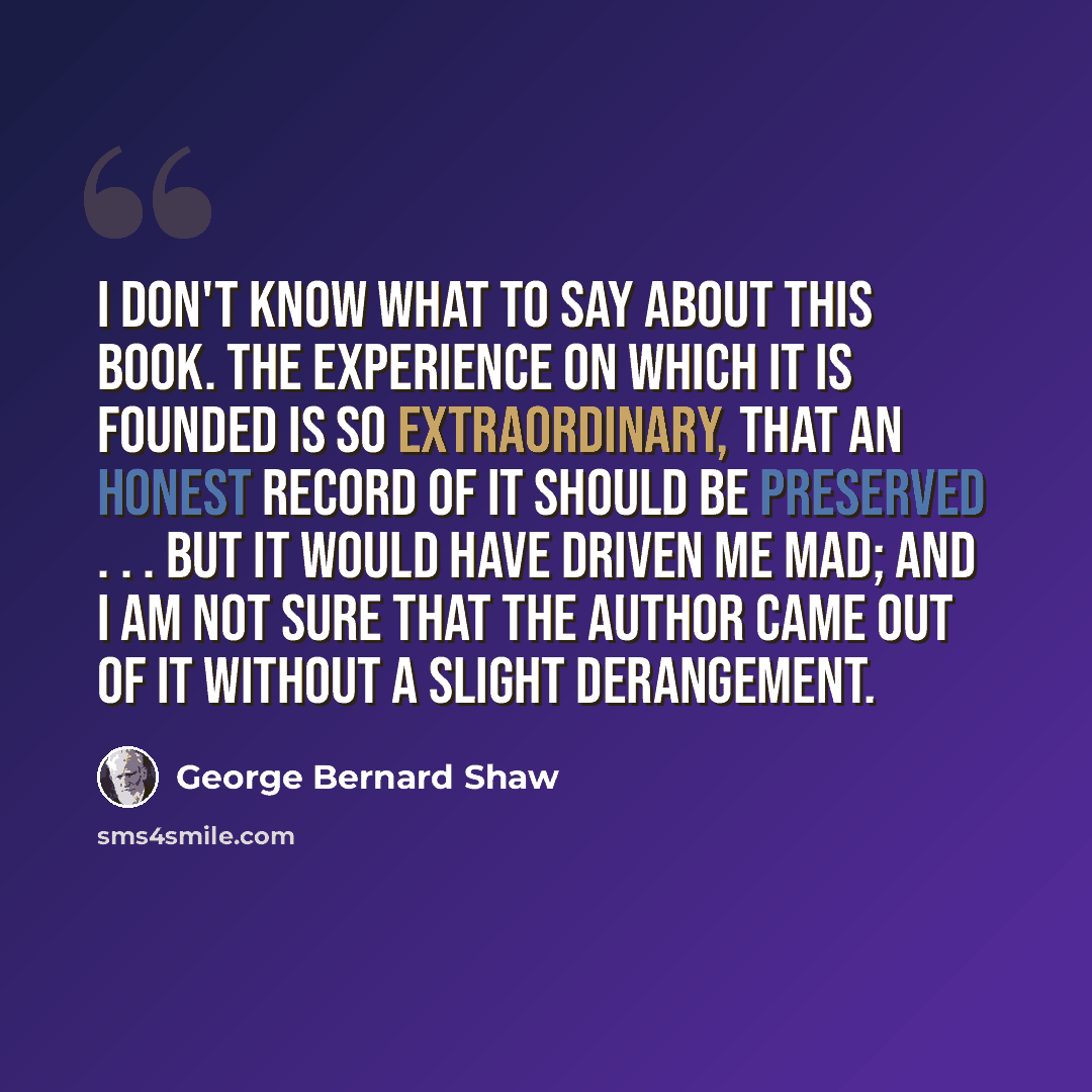 “I don't know what to say about this book. The experience on which it is founded is so extraordinary, that an honest record of it should be preserved . . . But it would have driven me mad; and I am not sure that the author came out of it without a slight derangement.” quote by George Bernard Shaw