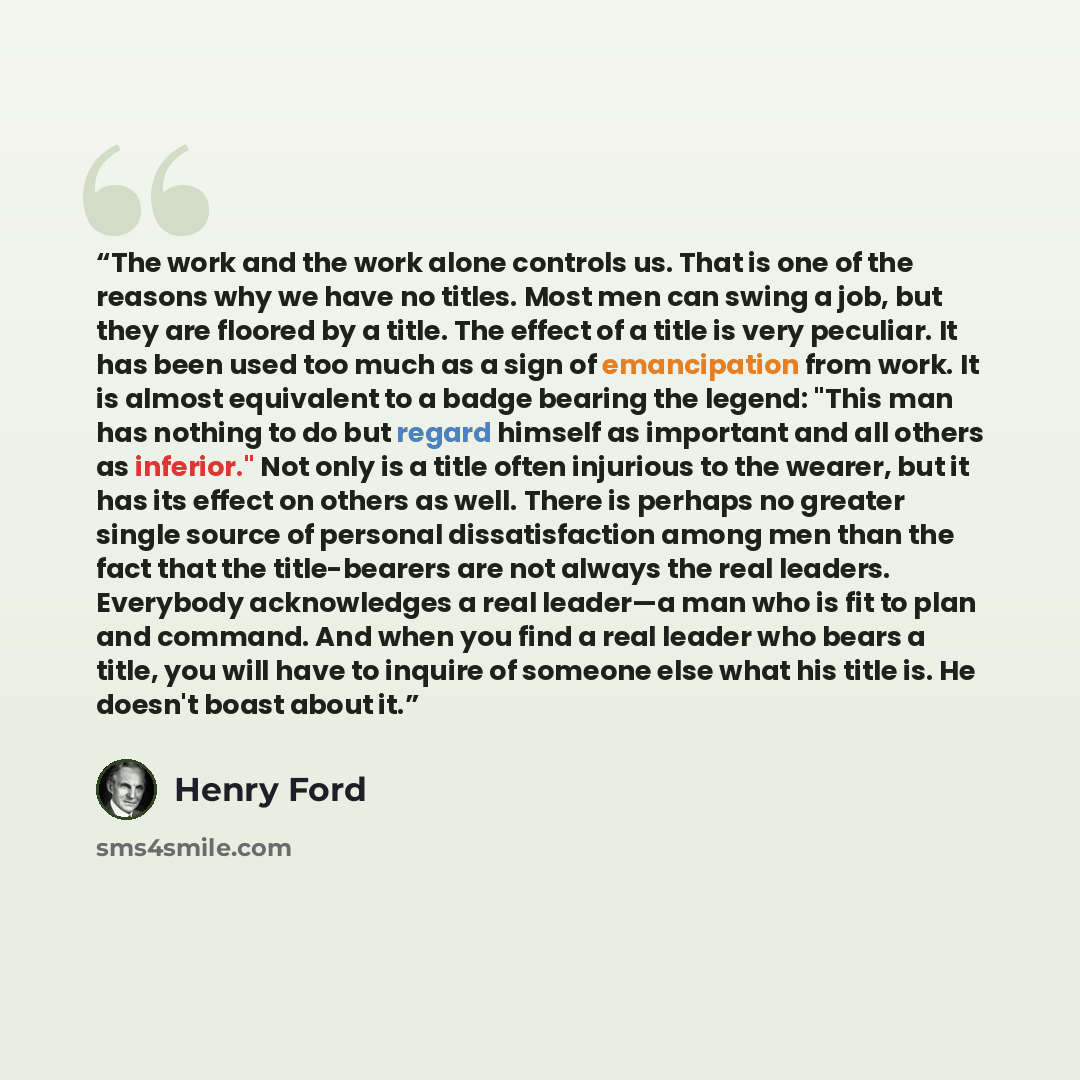 “The work and the work alone controls us. That is one of the reasons why we have no titles. Most men can swing a job, but they are floored by a title. The effect of a title is very peculiar. It has been used too much as a sign of emancipation from work. It is almost equivalent to a badge bearing…” quote by Henry Ford