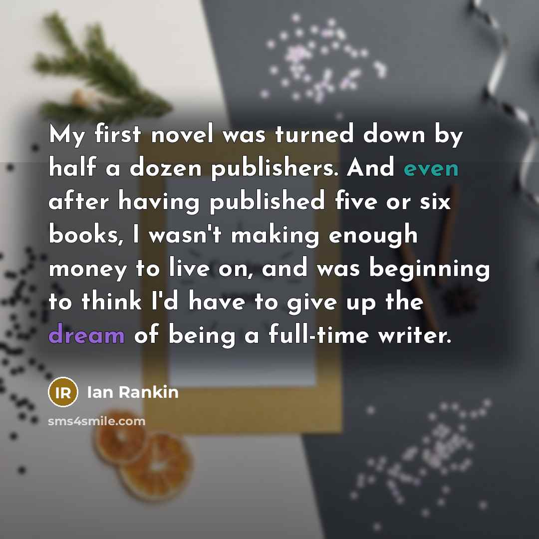 “My first novel was turned down by half a dozen publishers. And even after having published five or six books, I wasn't making enough money to live on, and was beginning to think I'd have to give up the dream of being a full-time writer.” quote by Ian Rankin