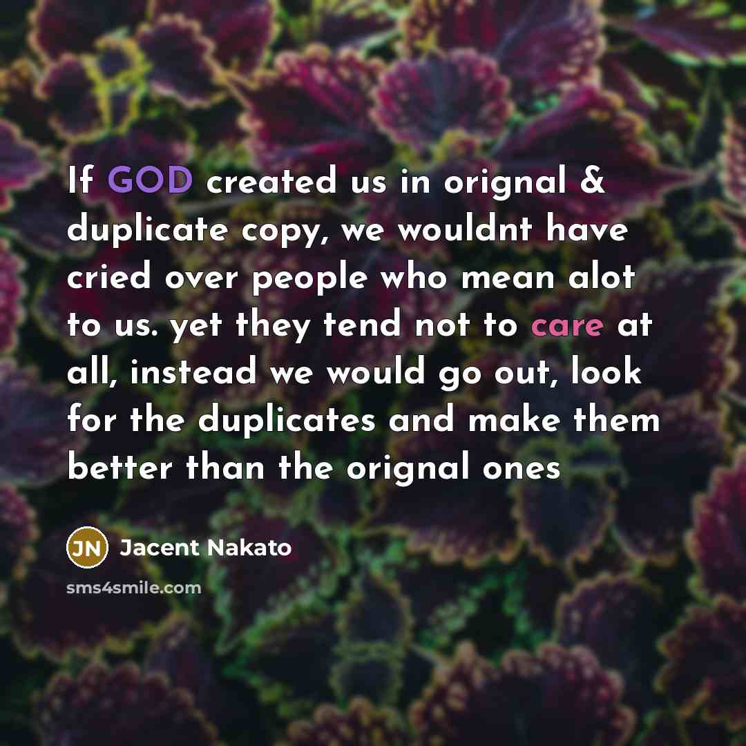 “If GOD created us in orignal & duplicate copy, we wouldnt have cried over people who mean alot to us. yet they tend not to care at all, instead we would go out, look for the duplicates and make them better than the orignal ones” quote by Jacent Nakato