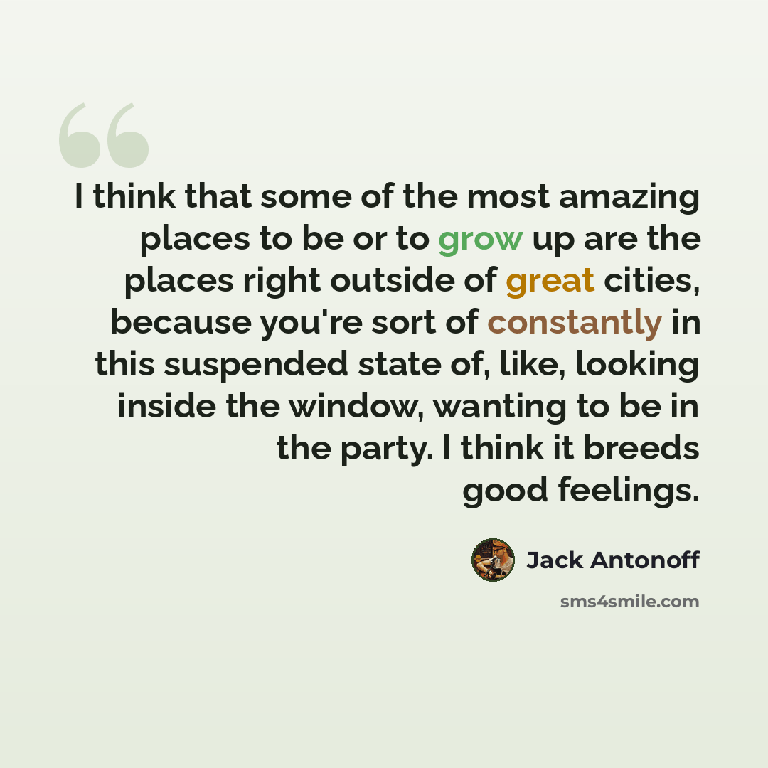 “I think that some of the most amazing places to be or to grow up are the places right outside of great cities, because you're sort of constantly in this suspended state of, like, looking inside the window, wanting to be in the party. I think it breeds good feelings.” quote by Jack Antonoff