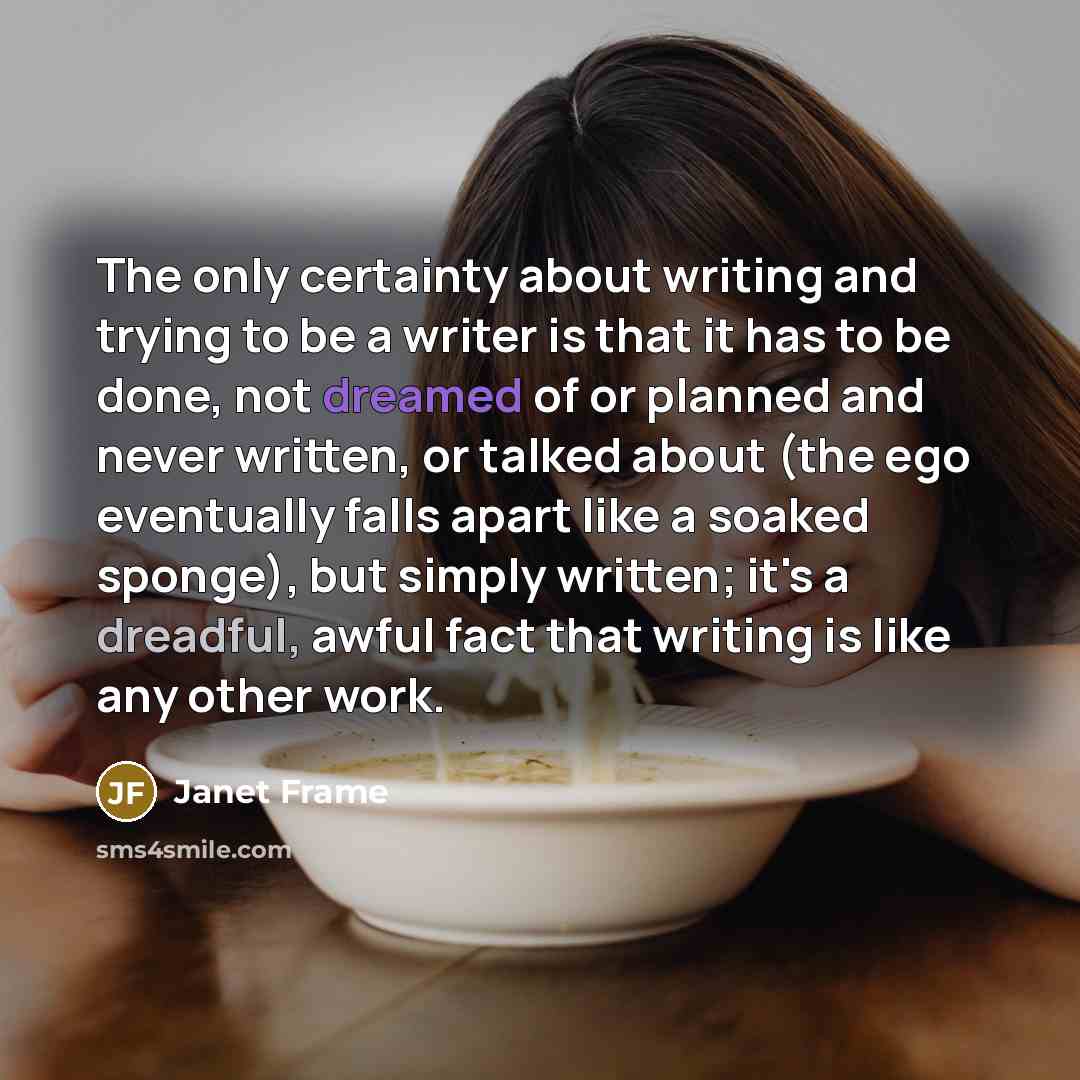 “The only certainty about writing and trying to be a writer is that it has to be done, not dreamed of or planned and never written, or talked about (the ego eventually falls apart like a soaked sponge), but simply written; it's a dreadful, awful fact that writing is like any other work.” quote by Janet Frame