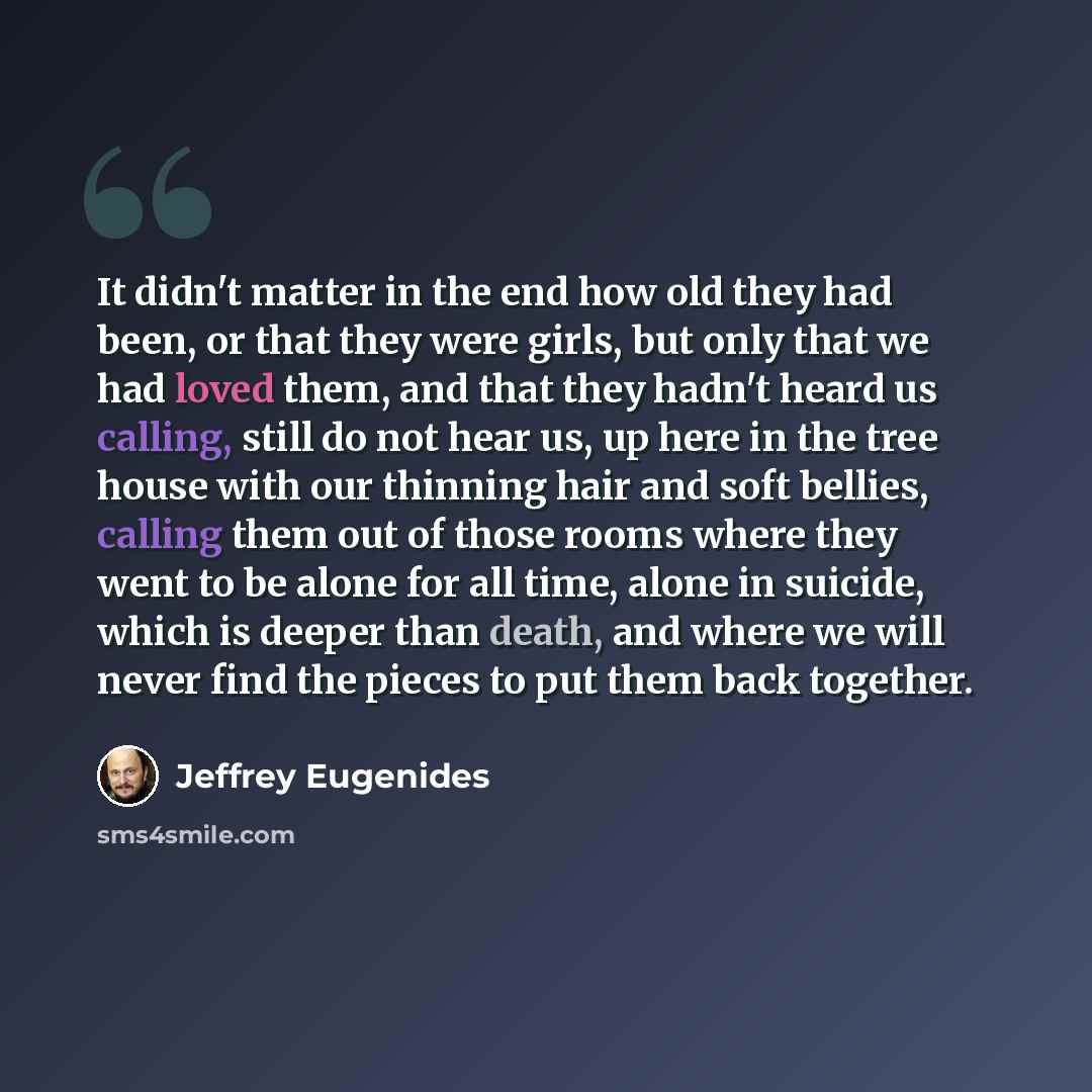 “It didn't matter in the end how old they had been, or that they were girls, but only that we had loved them, and that they hadn't heard us calling, still do not hear us, up here in the tree house with our thinning hair and soft bellies, calling them out of those rooms where they went to be alone…” quote by Jeffrey Eugenides