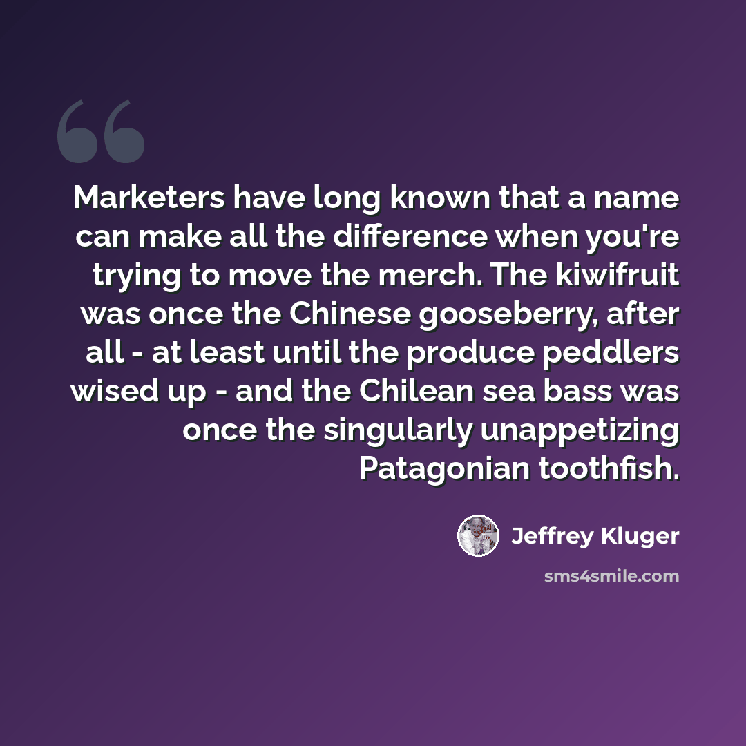“Marketers have long known that a name can make all the difference when you're trying to move the merch. The kiwifruit was once the Chinese gooseberry, after all - at least until the produce peddlers wised up - and the Chilean sea bass was once the singularly unappetizing Patagonian toothfish.” quote by Jeffrey Kluger