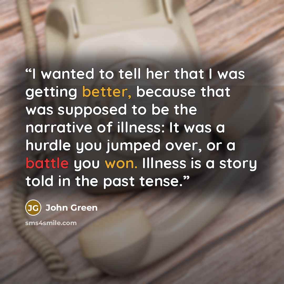 “I wanted to tell her that I was getting better, because that was supposed to be the narrative of illness: It was a hurdle you jumped over, or a battle you won. Illness is a story told in the past tense.” quote by John Green