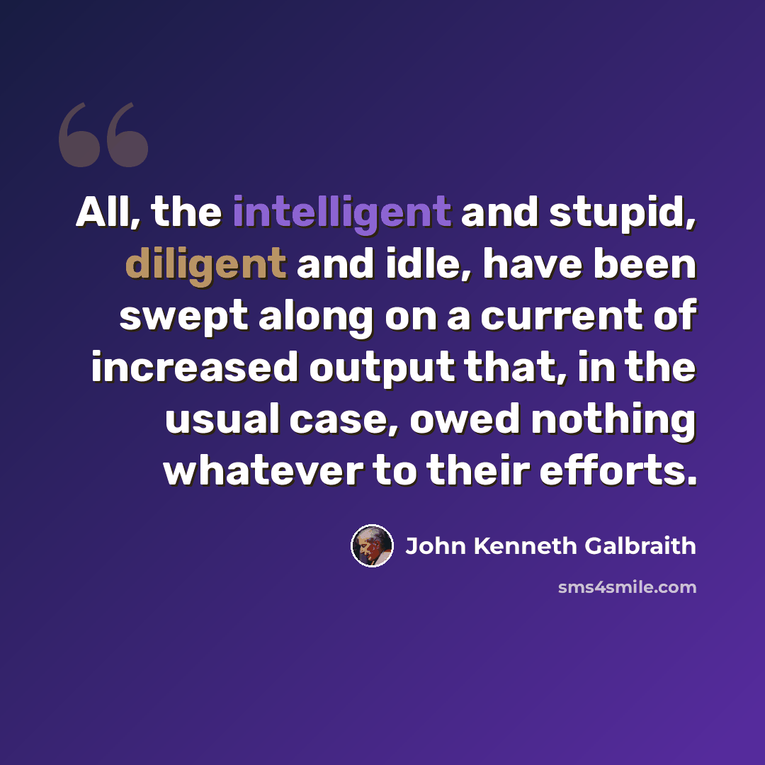 “All, the intelligent and stupid, diligent and idle, have been swept along on a current of increased output that, in the usual case, owed nothing whatever to their efforts.” quote by John Kenneth Galbraith