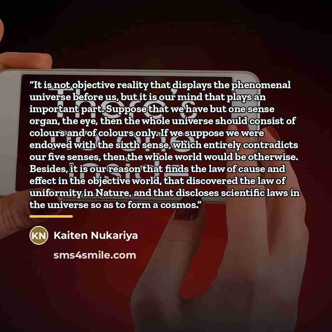 “It is not objective reality that displays the phenomenal universe before us, but it is our mind that plays an important part. Suppose that we have but one sense organ, the eye, then the whole universe should consist of colours and of colours only. If we suppose we were endowed with the sixth…” quote by Kaiten Nukariya