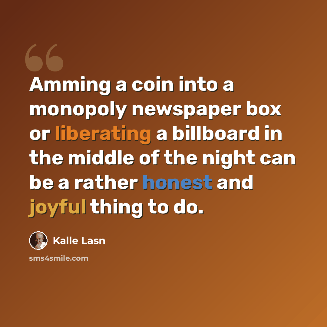 “Amming a coin into a monopoly newspaper box or liberating a billboard in the middle of the night can be a rather honest and joyful thing to do.” quote by Kalle Lasn