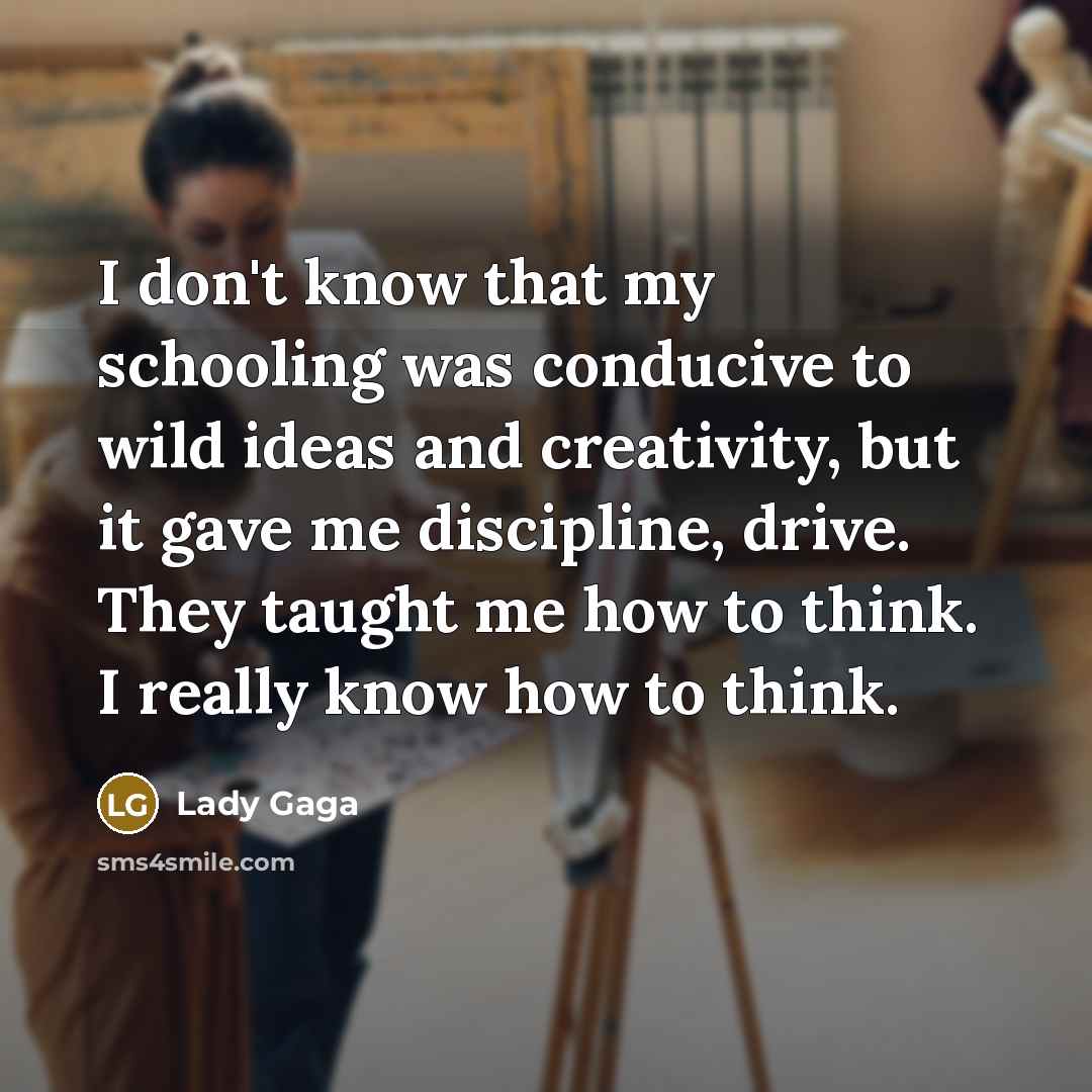 “I don't know that my schooling was conducive to wild ideas and creativity, but it gave me discipline, drive. They taught me how to think. I really know how to think.” quote by Lady Gaga
