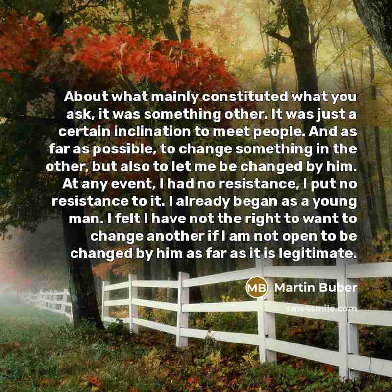 “About what mainly constituted what you ask, it was something other. It was just a certain inclination to meet people. And as far as possible, to change something in the other, but also to let me be changed by him. At any event, I had no resistance, I put no resistance to it. I already began as a…” quote by Martin Buber
