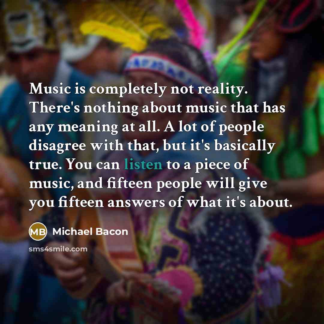 “Music is completely not reality. There's nothing about music that has any meaning at all. A lot of people disagree with that, but it's basically true. You can listen to a piece of music, and fifteen people will give you fifteen answers of what it's about.” quote by Michael Bacon
